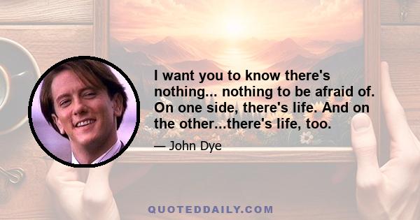 I want you to know there's nothing... nothing to be afraid of. On one side, there's life. And on the other...there's life, too.