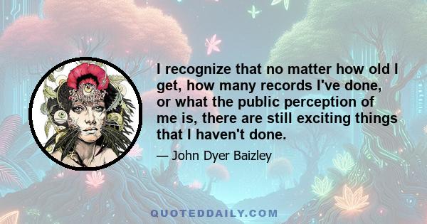 I recognize that no matter how old I get, how many records I've done, or what the public perception of me is, there are still exciting things that I haven't done.