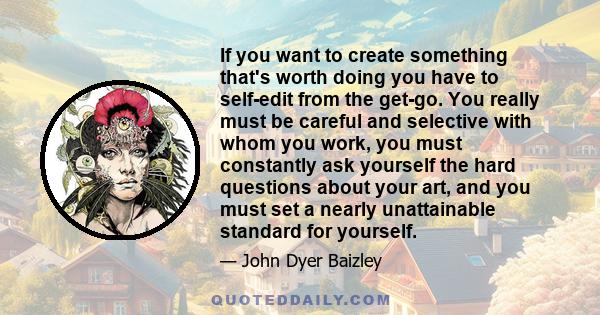 If you want to create something that's worth doing you have to self-edit from the get-go. You really must be careful and selective with whom you work, you must constantly ask yourself the hard questions about your art,