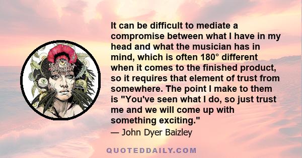 It can be difficult to mediate a compromise between what I have in my head and what the musician has in mind, which is often 180° different when it comes to the finished product, so it requires that element of trust