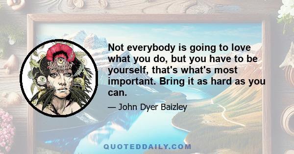 Not everybody is going to love what you do, but you have to be yourself, that's what's most important. Bring it as hard as you can.