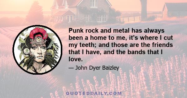 Punk rock and metal has always been a home to me, it's where I cut my teeth; and those are the friends that I have, and the bands that I love.