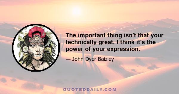 The important thing isn't that your technically great, I think it's the power of your expression.