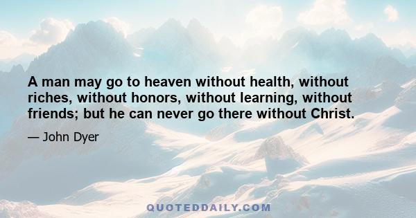 A man may go to heaven without health, without riches, without honors, without learning, without friends; but he can never go there without Christ.