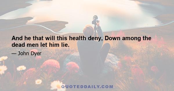 And he that will this health deny, Down among the dead men let him lie.