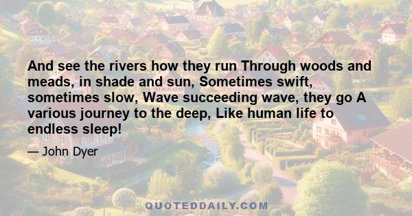 And see the rivers how they run Through woods and meads, in shade and sun, Sometimes swift, sometimes slow, Wave succeeding wave, they go A various journey to the deep, Like human life to endless sleep!