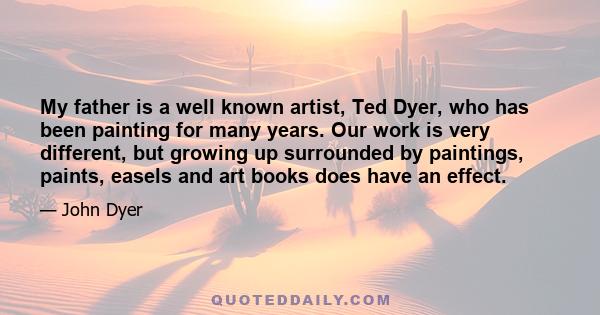 My father is a well known artist, Ted Dyer, who has been painting for many years. Our work is very different, but growing up surrounded by paintings, paints, easels and art books does have an effect.