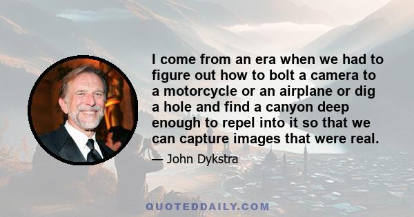 I come from an era when we had to figure out how to bolt a camera to a motorcycle or an airplane or dig a hole and find a canyon deep enough to repel into it so that we can capture images that were real.