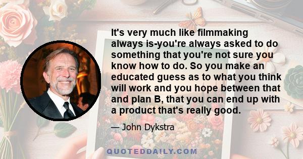 It's very much like filmmaking always is-you're always asked to do something that you're not sure you know how to do. So you make an educated guess as to what you think will work and you hope between that and plan B,