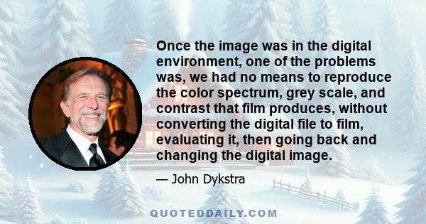 Once the image was in the digital environment, one of the problems was, we had no means to reproduce the color spectrum, grey scale, and contrast that film produces, without converting the digital file to film,