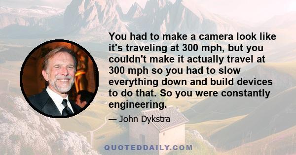 You had to make a camera look like it's traveling at 300 mph, but you couldn't make it actually travel at 300 mph so you had to slow everything down and build devices to do that. So you were constantly engineering.