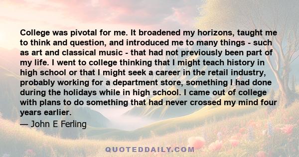 College was pivotal for me. It broadened my horizons, taught me to think and question, and introduced me to many things - such as art and classical music - that had not previously been part of my life. I went to college 