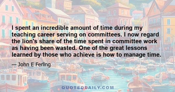 I spent an incredible amount of time during my teaching career serving on committees. I now regard the lion's share of the time spent in committee work as having been wasted. One of the great lessons learned by those