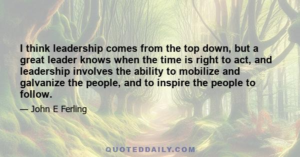 I think leadership comes from the top down, but a great leader knows when the time is right to act, and leadership involves the ability to mobilize and galvanize the people, and to inspire the people to follow.