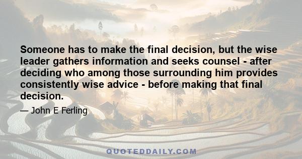 Someone has to make the final decision, but the wise leader gathers information and seeks counsel - after deciding who among those surrounding him provides consistently wise advice - before making that final decision.