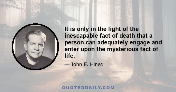 It is only in the light of the inescapable fact of death that a person can adequately engage and enter upon the mysterious fact of life.