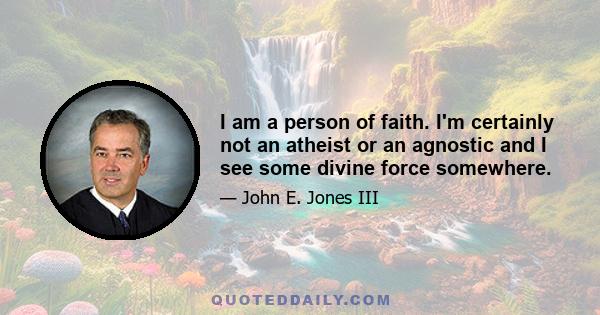 I am a person of faith. I'm certainly not an atheist or an agnostic and I see some divine force somewhere.