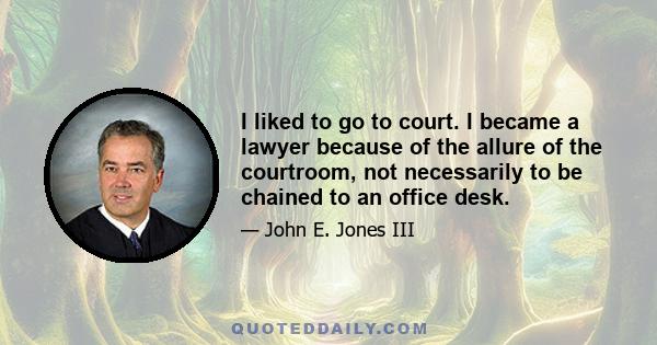 I liked to go to court. I became a lawyer because of the allure of the courtroom, not necessarily to be chained to an office desk.