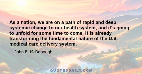 As a nation, we are on a path of rapid and deep systemic change to our health system, and it's going to unfold for some time to come. It is already transforming the fundamental nature of the U.S. medical care delivery