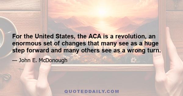 For the United States, the ACA is a revolution, an enormous set of changes that many see as a huge step forward and many others see as a wrong turn.