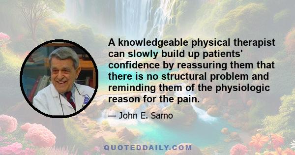 A knowledgeable physical therapist can slowly build up patients' confidence by reassuring them that there is no structural problem and reminding them of the physiologic reason for the pain.