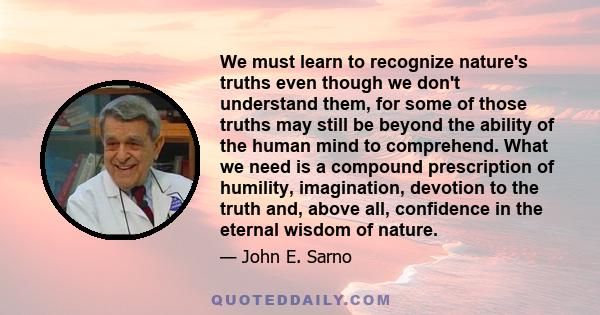 We must learn to recognize nature's truths even though we don't understand them, for some of those truths may still be beyond the ability of the human mind to comprehend. What we need is a compound prescription of