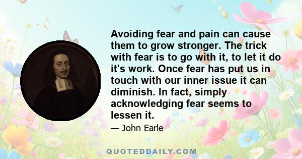 Avoiding fear and pain can cause them to grow stronger. The trick with fear is to go with it, to let it do it's work. Once fear has put us in touch with our inner issue it can diminish. In fact, simply acknowledging