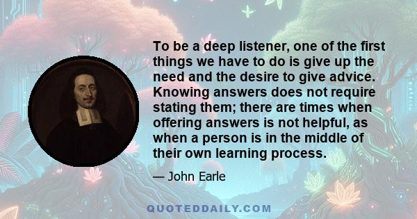 To be a deep listener, one of the first things we have to do is give up the need and the desire to give advice. Knowing answers does not require stating them; there are times when offering answers is not helpful, as