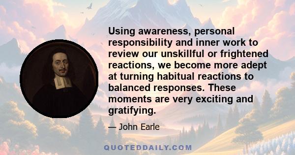 Using awareness, personal responsibility and inner work to review our unskillful or frightened reactions, we become more adept at turning habitual reactions to balanced responses. These moments are very exciting and