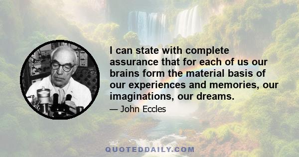 I can state with complete assurance that for each of us our brains form the material basis of our experiences and memories, our imaginations, our dreams.