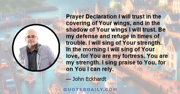 Prayer Declaration I will trust in the covering of Your wings, and in the shadow of Your wings I will trust. Be my defense and refuge in times of trouble. I will sing of Your strength. In the morning I will sing of Your 