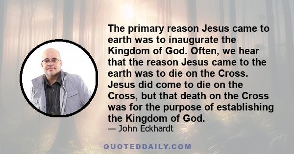 The primary reason Jesus came to earth was to inaugurate the Kingdom of God. Often, we hear that the reason Jesus came to the earth was to die on the Cross. Jesus did come to die on the Cross, but that death on the