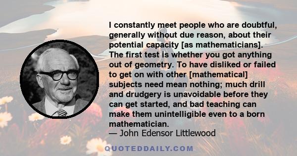 I constantly meet people who are doubtful, generally without due reason, about their potential capacity [as mathematicians]. The first test is whether you got anything out of geometry. To have disliked or failed to get