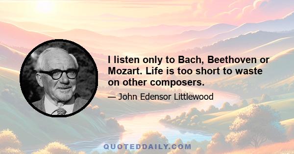 I listen only to Bach, Beethoven or Mozart. Life is too short to waste on other composers.