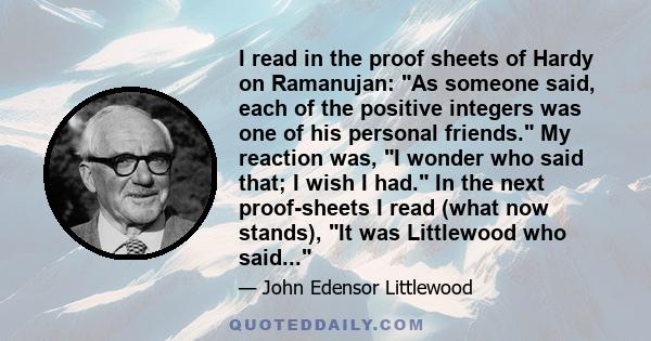 I read in the proof sheets of Hardy on Ramanujan: As someone said, each of the positive integers was one of his personal friends. My reaction was, I wonder who said that; I wish I had. In the next proof-sheets I read