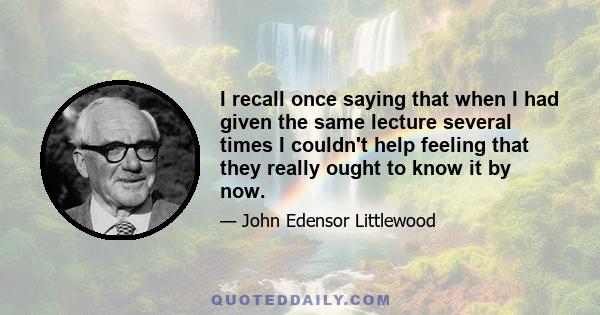 I recall once saying that when I had given the same lecture several times I couldn't help feeling that they really ought to know it by now.