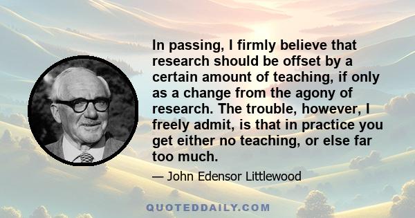 In passing, I firmly believe that research should be offset by a certain amount of teaching, if only as a change from the agony of research. The trouble, however, I freely admit, is that in practice you get either no