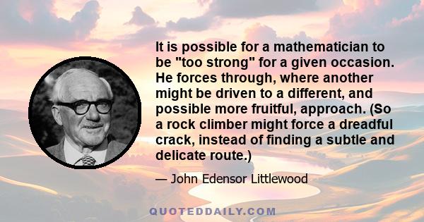 It is possible for a mathematician to be too strong for a given occasion. He forces through, where another might be driven to a different, and possible more fruitful, approach. (So a rock climber might force a dreadful