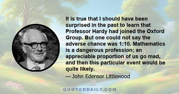 It is true that I should have been surprised in the past to learn that Professor Hardy had joined the Oxford Group. But one could not say the adverse chance was 1:10. Mathematics is a dangerous profession; an