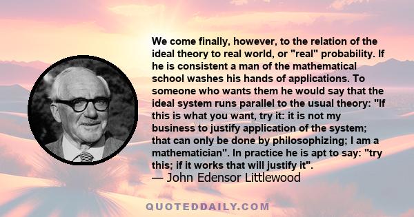 We come finally, however, to the relation of the ideal theory to real world, or real probability. If he is consistent a man of the mathematical school washes his hands of applications. To someone who wants them he would 