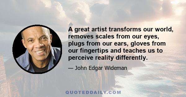 A great artist transforms our world, removes scales from our eyes, plugs from our ears, gloves from our fingertips and teaches us to perceive reality differently.