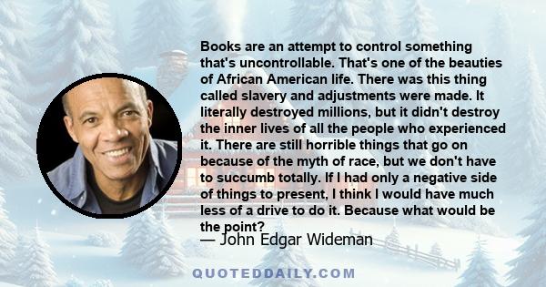 Books are an attempt to control something that's uncontrollable. That's one of the beauties of African American life. There was this thing called slavery and adjustments were made. It literally destroyed millions, but