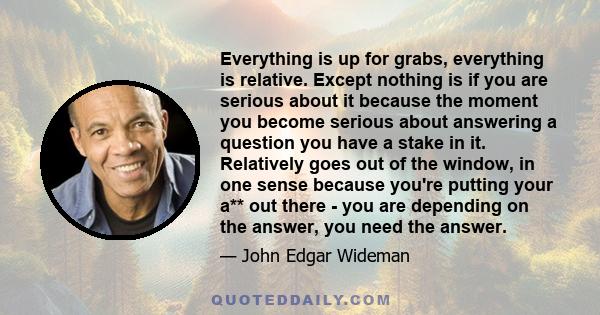 Everything is up for grabs, everything is relative. Except nothing is if you are serious about it because the moment you become serious about answering a question you have a stake in it. Relatively goes out of the