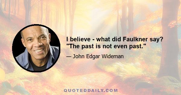 I believe - what did Faulkner say? The past is not even past.