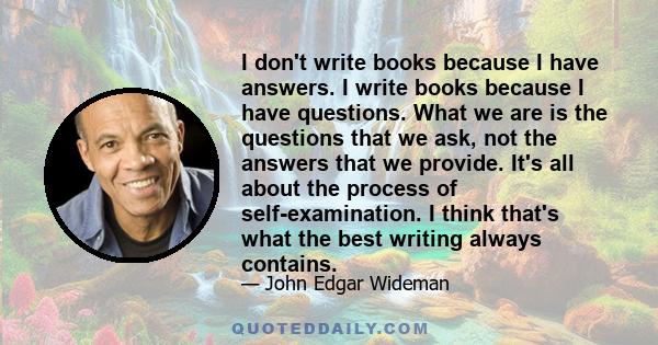 I don't write books because I have answers. I write books because I have questions. What we are is the questions that we ask, not the answers that we provide. It's all about the process of self-examination. I think