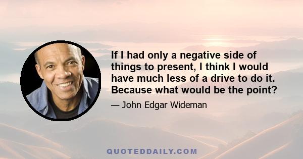 If I had only a negative side of things to present, I think I would have much less of a drive to do it. Because what would be the point?