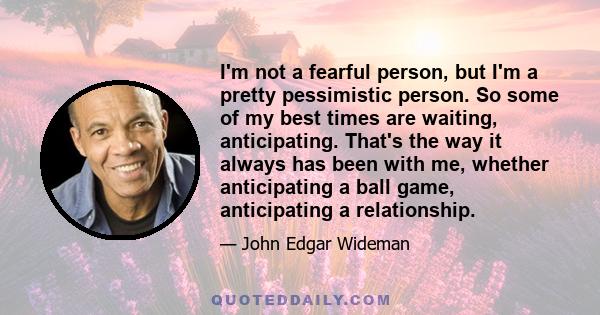 I'm not a fearful person, but I'm a pretty pessimistic person. So some of my best times are waiting, anticipating. That's the way it always has been with me, whether anticipating a ball game, anticipating a relationship.