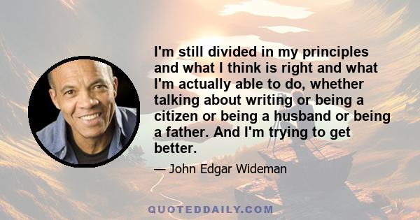 I'm still divided in my principles and what I think is right and what I'm actually able to do, whether talking about writing or being a citizen or being a husband or being a father. And I'm trying to get better.