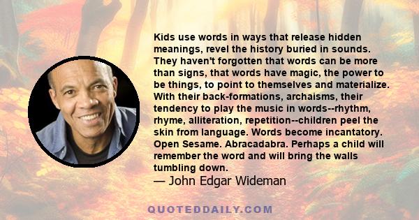 Kids use words in ways that release hidden meanings, revel the history buried in sounds. They haven't forgotten that words can be more than signs, that words have magic, the power to be things, to point to themselves