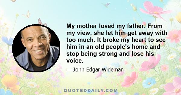 My mother loved my father. From my view, she let him get away with too much. It broke my heart to see him in an old people's home and stop being strong and lose his voice.